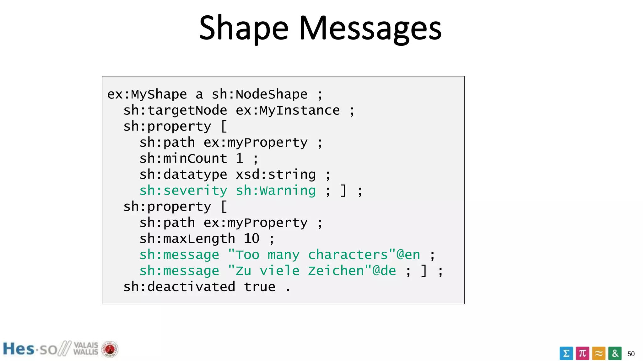50
Shape Messages
ex:MyShape a sh:NodeShape ;
sh:targetNode ex:MyInstance ;
sh:property [
sh:path ex:myProperty ;
sh:minCount 1 ;
sh:datatype xsd:string ;
sh:severity sh:Warning ; ] ;
sh:property [
sh:path ex:myProperty ;
sh:maxLength 10 ;
sh:message "Too many characters"@en ;
sh:message "Zu viele Zeichen"@de ; ] ;
sh:deactivated true .
 