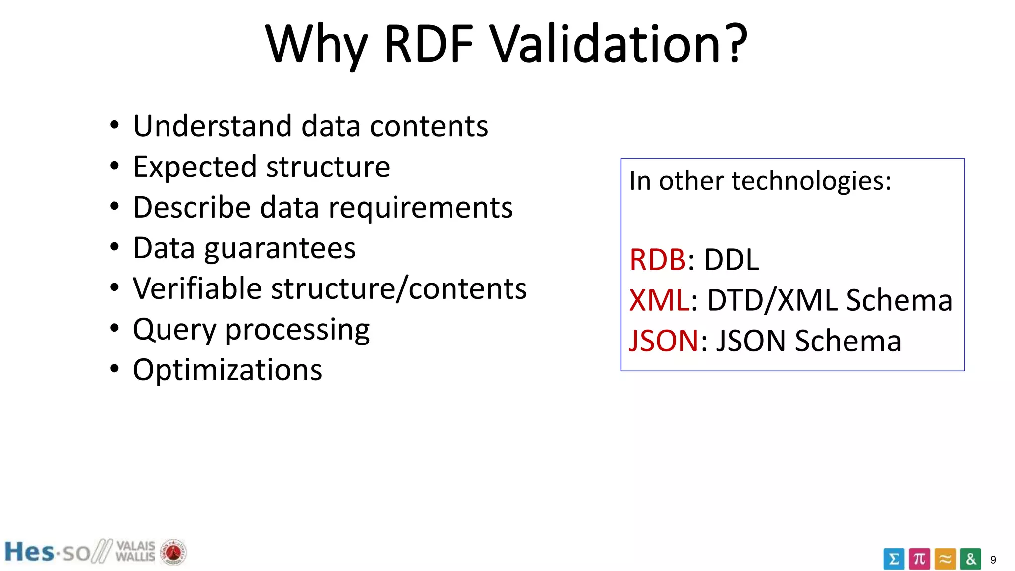 9
Why RDF Validation?
• Understand data contents
• Expected structure
• Describe data requirements
• Data guarantees
• Verifiable structure/contents
• Query processing
• Optimizations
In other technologies:
RDB: DDL
XML: DTD/XML Schema
JSON: JSON Schema
 