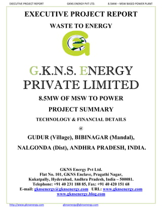 EXECUTIVE PROJECT REPORT         GKNS ENERGY PVT LTD.      8.5MW – MSW BASED POWER PLANT



          EXECUTIVE PROJECT REPORT
                            WASTE TO ENERGY




          G.K.N.S. ENERGY
         PRIVATE LIMITED
                     8.5MW OF MSW TO POWER
                            PROJECT SUMMARY
                   TECHNOLOGY & FINANCIAL DETAILS
                                          @

             GUDUR (Village), BIBINAGAR (Mandal),
     NALGONDA (Dist), ANDHRA PRADESH, INDIA.


                             GKNS Energy Pvt Ltd.
                  Flat No. 101, GKNS Enclave, Pragathi Nagar,
           Kukatpally, Hyderabad, Andhra Pradesh, India – 500081.
              Telephone: +91 40 231 188 85, Fax: +91 40 420 151 68
       E-mail: gknsenergy@gknsenergy.com URL: www.gknsenergy.com
                            www.gknsenergy.blog.com

http://www.gknsenergy.com      gknsenergy@gknsenergy.com
 