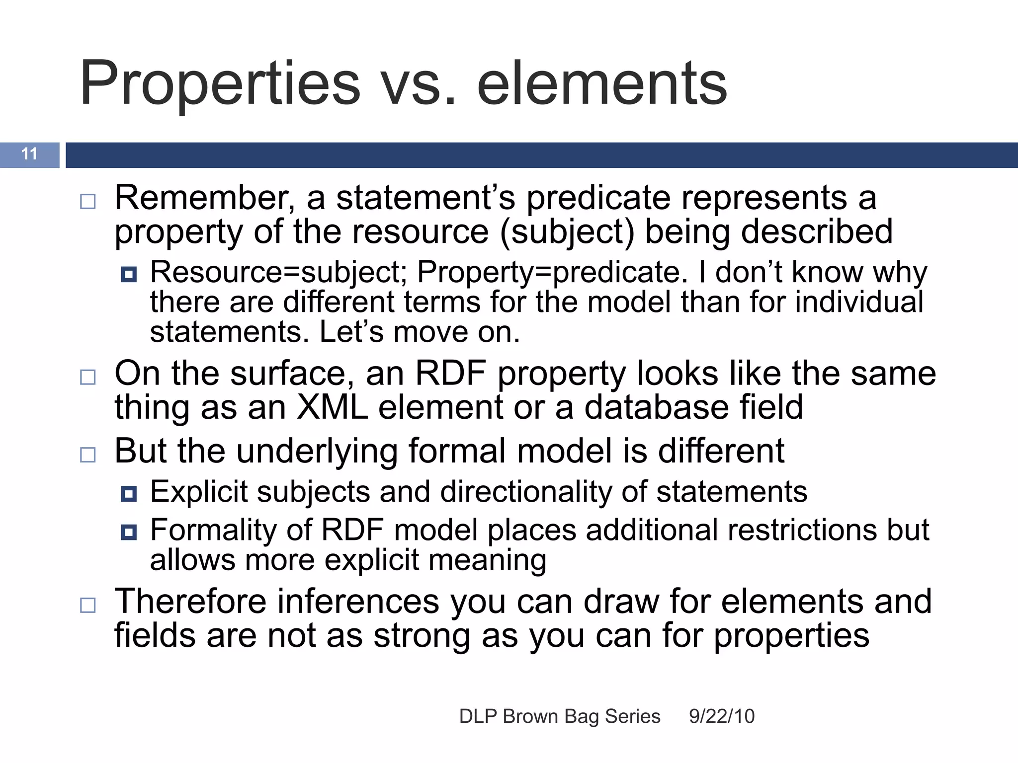 Properties vs. elements
9/22/10DLP Brown Bag Series
11
 Remember, a statement’s predicate represents a
property of the resource (subject) being described
 Resource=subject; Property=predicate. I don’t know why
there are different terms for the model than for individual
statements. Let’s move on.
 On the surface, an RDF property looks like the same
thing as an XML element or a database field
 But the underlying formal model is different
 Explicit subjects and directionality of statements
 Formality of RDF model places additional restrictions but
allows more explicit meaning
 Therefore inferences you can draw for elements and
fields are not as strong as you can for properties
 