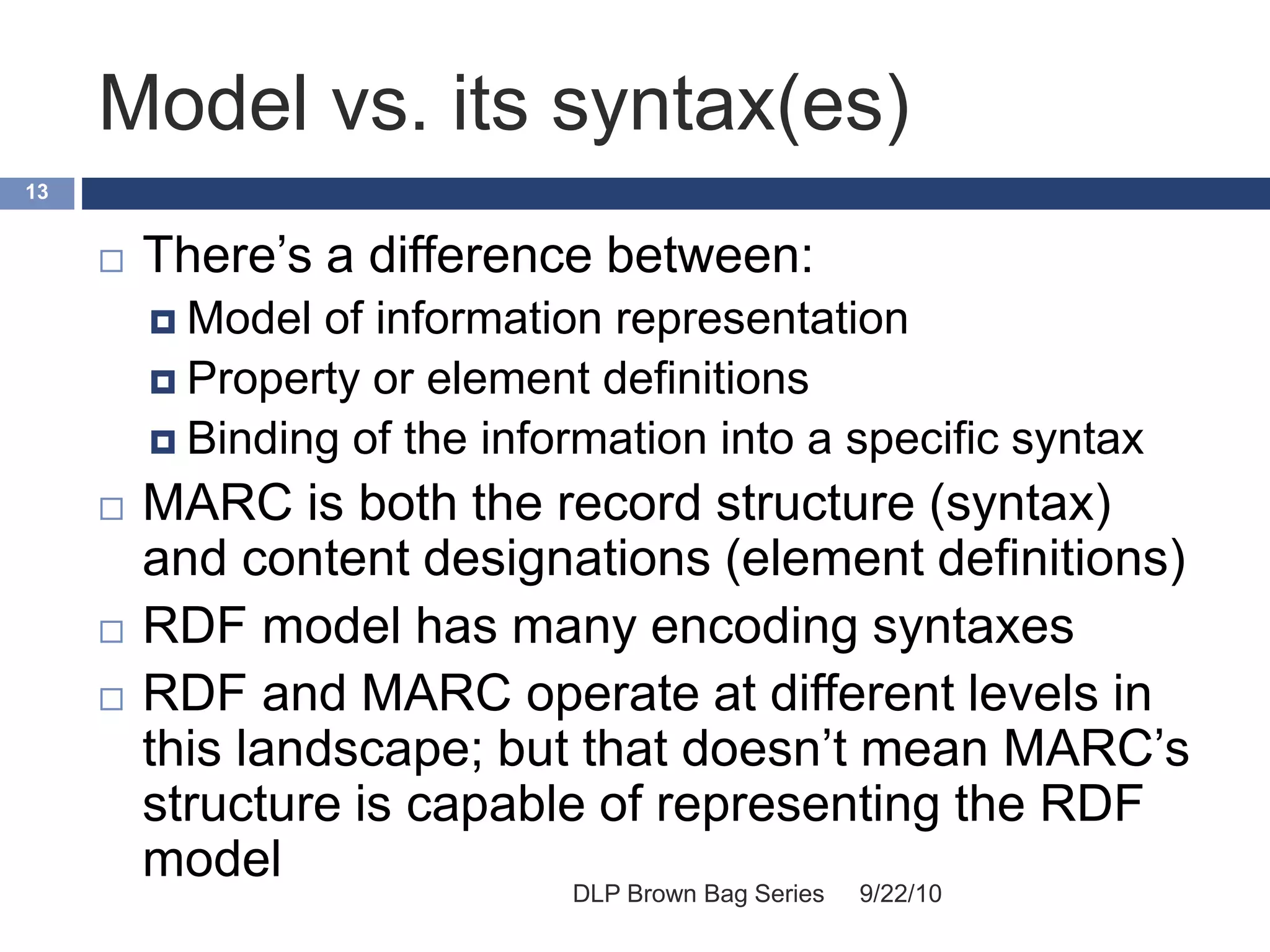 Model vs. its syntax(es)
9/22/10DLP Brown Bag Series
13
 There’s a difference between:
 Model of information representation
 Property or element definitions
 Binding of the information into a specific syntax
 MARC is both the record structure (syntax)
and content designations (element definitions)
 RDF model has many encoding syntaxes
 RDF and MARC operate at different levels in
this landscape; but that doesn’t mean MARC’s
structure is capable of representing the RDF
model
 