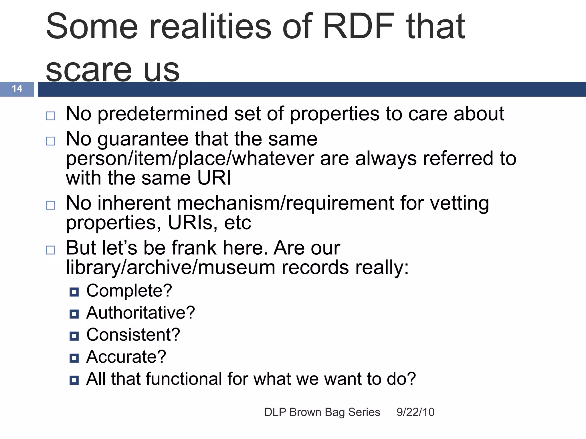 Some realities of RDF that
scare us
9/22/10DLP Brown Bag Series
14
 No predetermined set of properties to care about
 No guarantee that the same
person/item/place/whatever are always referred to
with the same URI
 No inherent mechanism/requirement for vetting
properties, URIs, etc
 But let’s be frank here. Are our
library/archive/museum records really:
 Complete?
 Authoritative?
 Consistent?
 Accurate?
 All that functional for what we want to do?
 