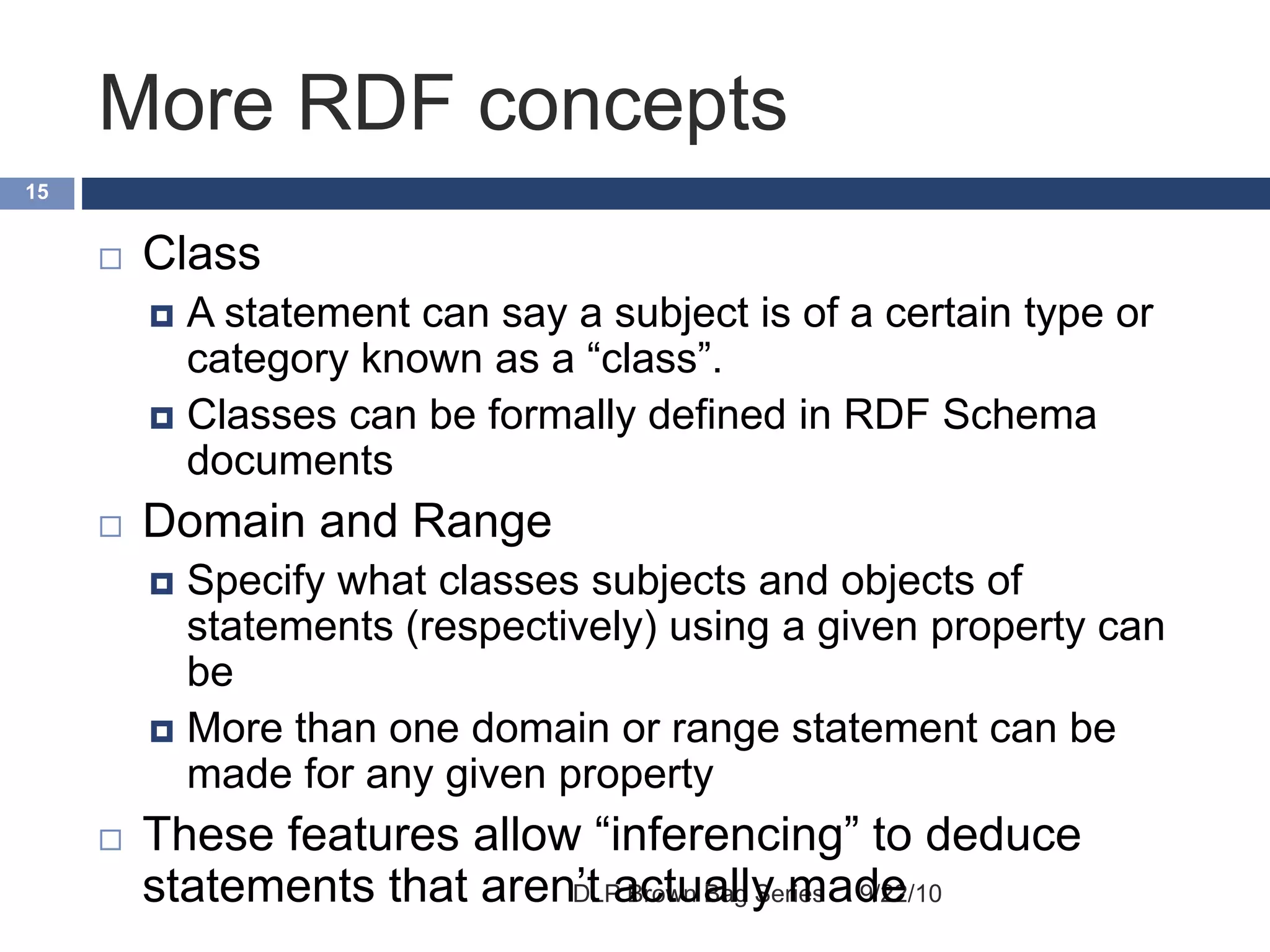 More RDF concepts
9/22/10DLP Brown Bag Series
15
 Class
 A statement can say a subject is of a certain type or
category known as a “class”.
 Classes can be formally defined in RDF Schema
documents
 Domain and Range
 Specify what classes subjects and objects of
statements (respectively) using a given property can
be
 More than one domain or range statement can be
made for any given property
 These features allow “inferencing” to deduce
statements that aren’t actually made
 