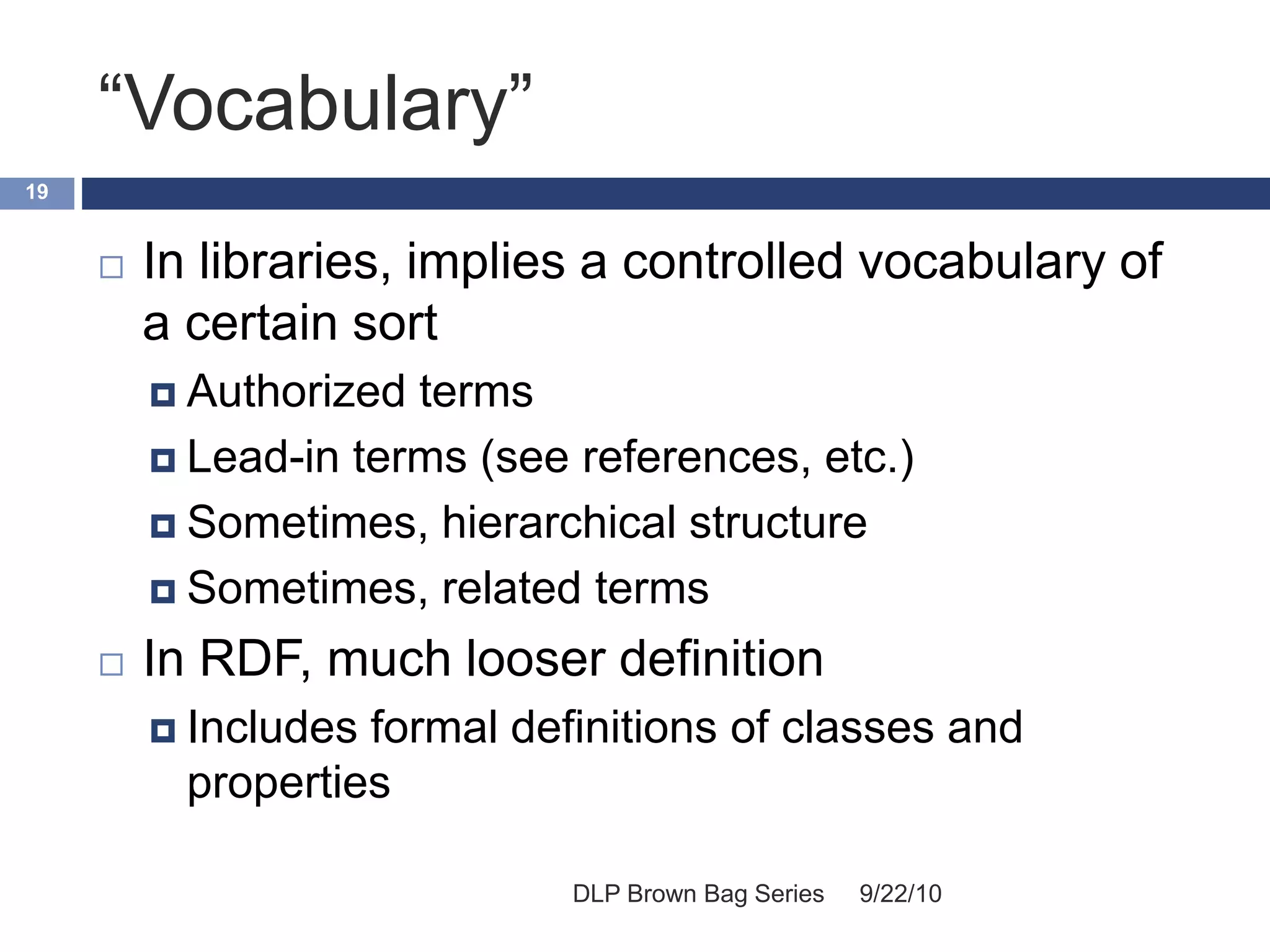 “Vocabulary”
9/22/10DLP Brown Bag Series
19
 In libraries, implies a controlled vocabulary of
a certain sort
 Authorized terms
 Lead-in terms (see references, etc.)
 Sometimes, hierarchical structure
 Sometimes, related terms
 In RDF, much looser definition
 Includes formal definitions of classes and
properties
 