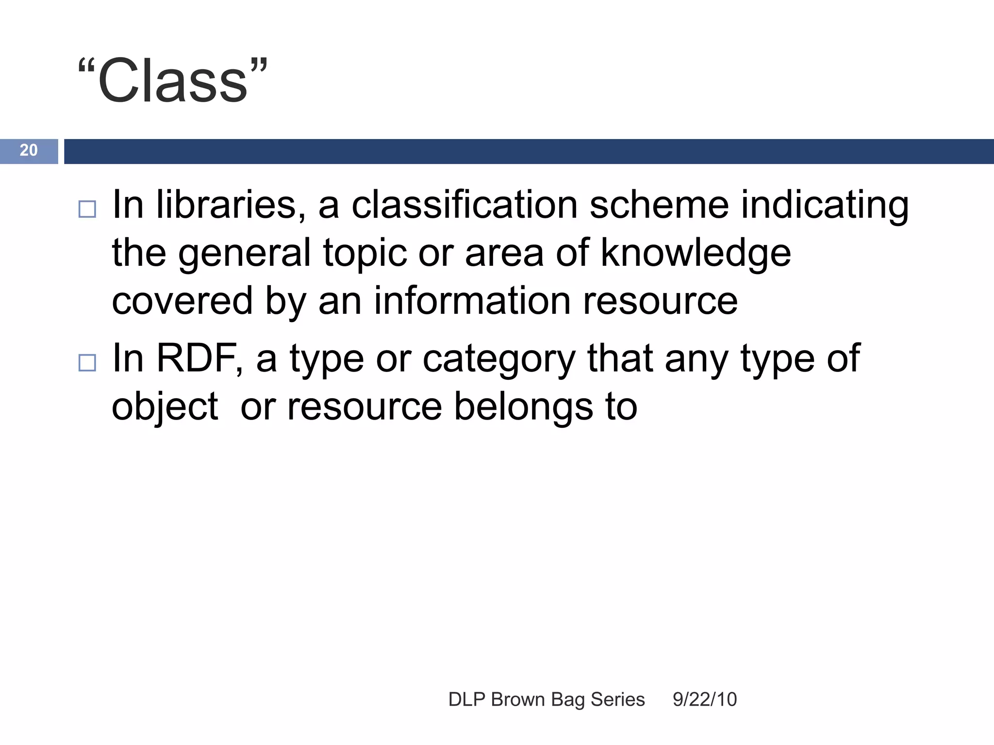 “Class”
9/22/10DLP Brown Bag Series
20
 In libraries, a classification scheme indicating
the general topic or area of knowledge
covered by an information resource
 In RDF, a type or category that any type of
object or resource belongs to
 