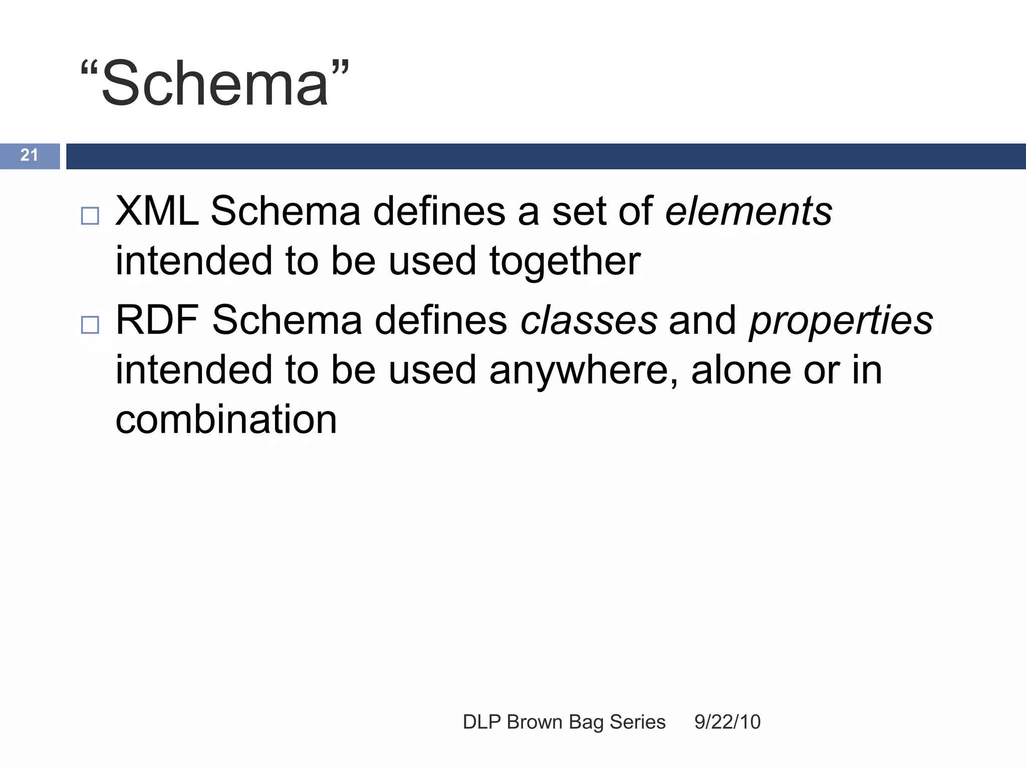“Schema”
9/22/10DLP Brown Bag Series
21
 XML Schema defines a set of elements
intended to be used together
 RDF Schema defines classes and properties
intended to be used anywhere, alone or in
combination
 