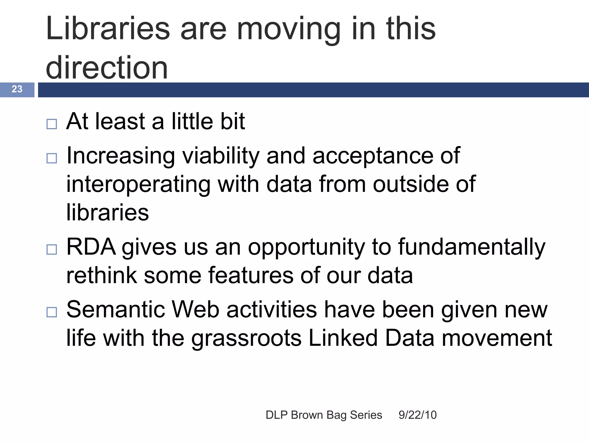 Libraries are moving in this
direction
9/22/10DLP Brown Bag Series
23
 At least a little bit
 Increasing viability and acceptance of
interoperating with data from outside of
libraries
 RDA gives us an opportunity to fundamentally
rethink some features of our data
 Semantic Web activities have been given new
life with the grassroots Linked Data movement
 