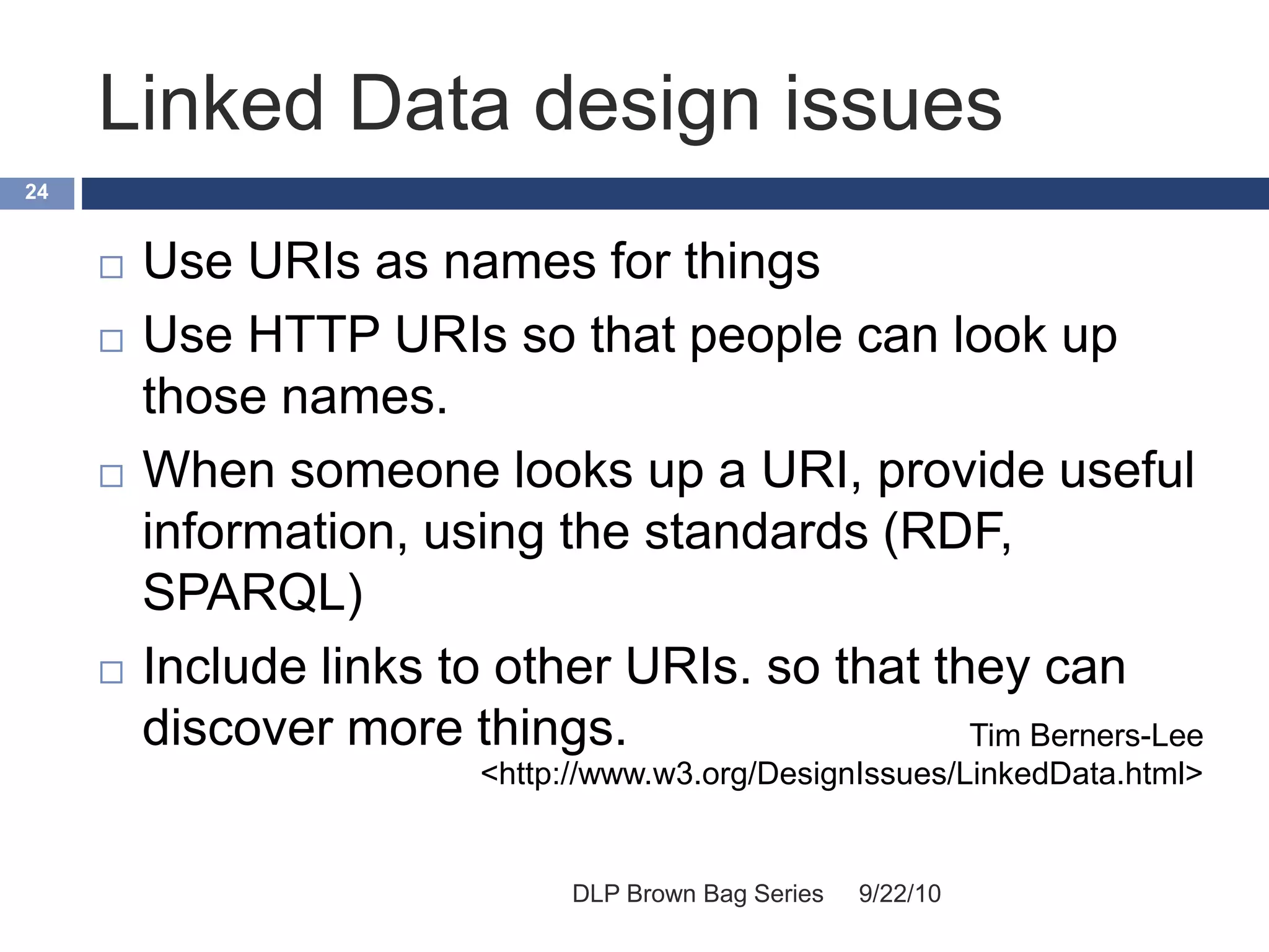 Linked Data design issues
9/22/10DLP Brown Bag Series
24
 Use URIs as names for things
 Use HTTP URIs so that people can look up
those names.
 When someone looks up a URI, provide useful
information, using the standards (RDF,
SPARQL)
 Include links to other URIs. so that they can
discover more things. Tim Berners-Lee
<http://www.w3.org/DesignIssues/LinkedData.html>
 