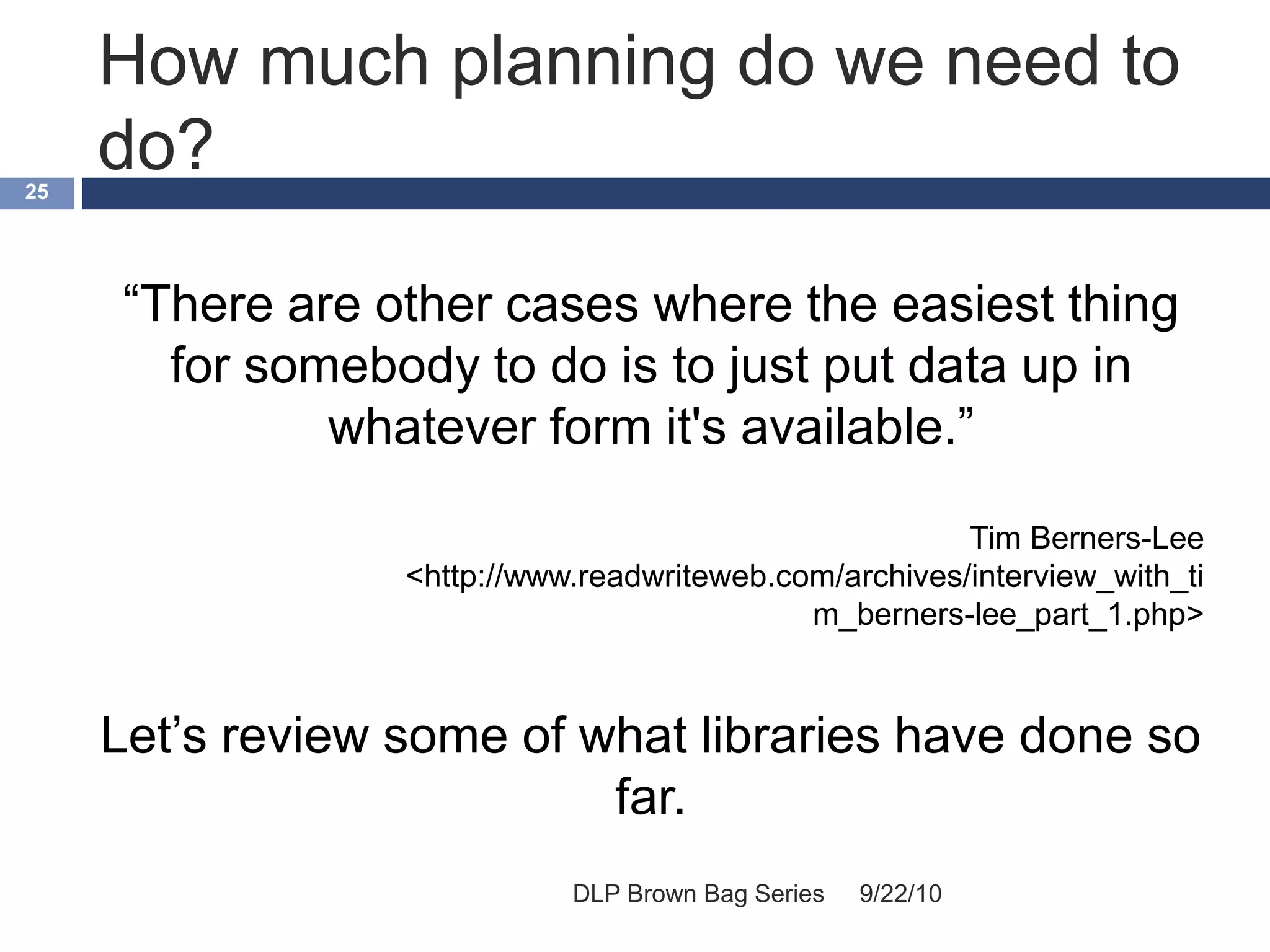 How much planning do we need to
do?
9/22/10DLP Brown Bag Series
25
“There are other cases where the easiest thing
for somebody to do is to just put data up in
whatever form it's available.”
Tim Berners-Lee
<http://www.readwriteweb.com/archives/interview_with_ti
m_berners-lee_part_1.php>
Let’s review some of what libraries have done so
far.
 