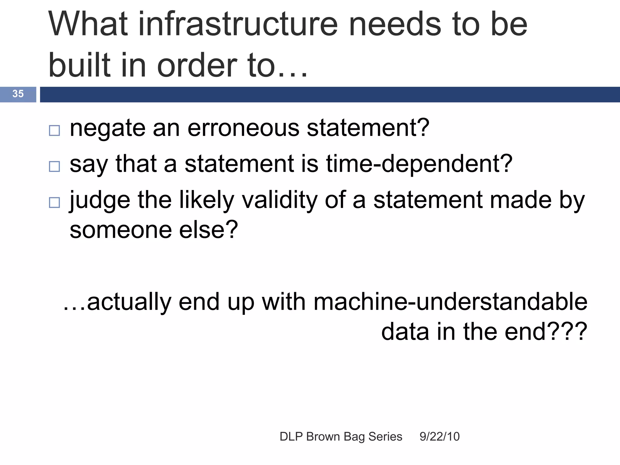 What infrastructure needs to be
built in order to…
9/22/10DLP Brown Bag Series
35
 negate an erroneous statement?
 say that a statement is time-dependent?
 judge the likely validity of a statement made by
someone else?
…actually end up with machine-understandable
data in the end???
 