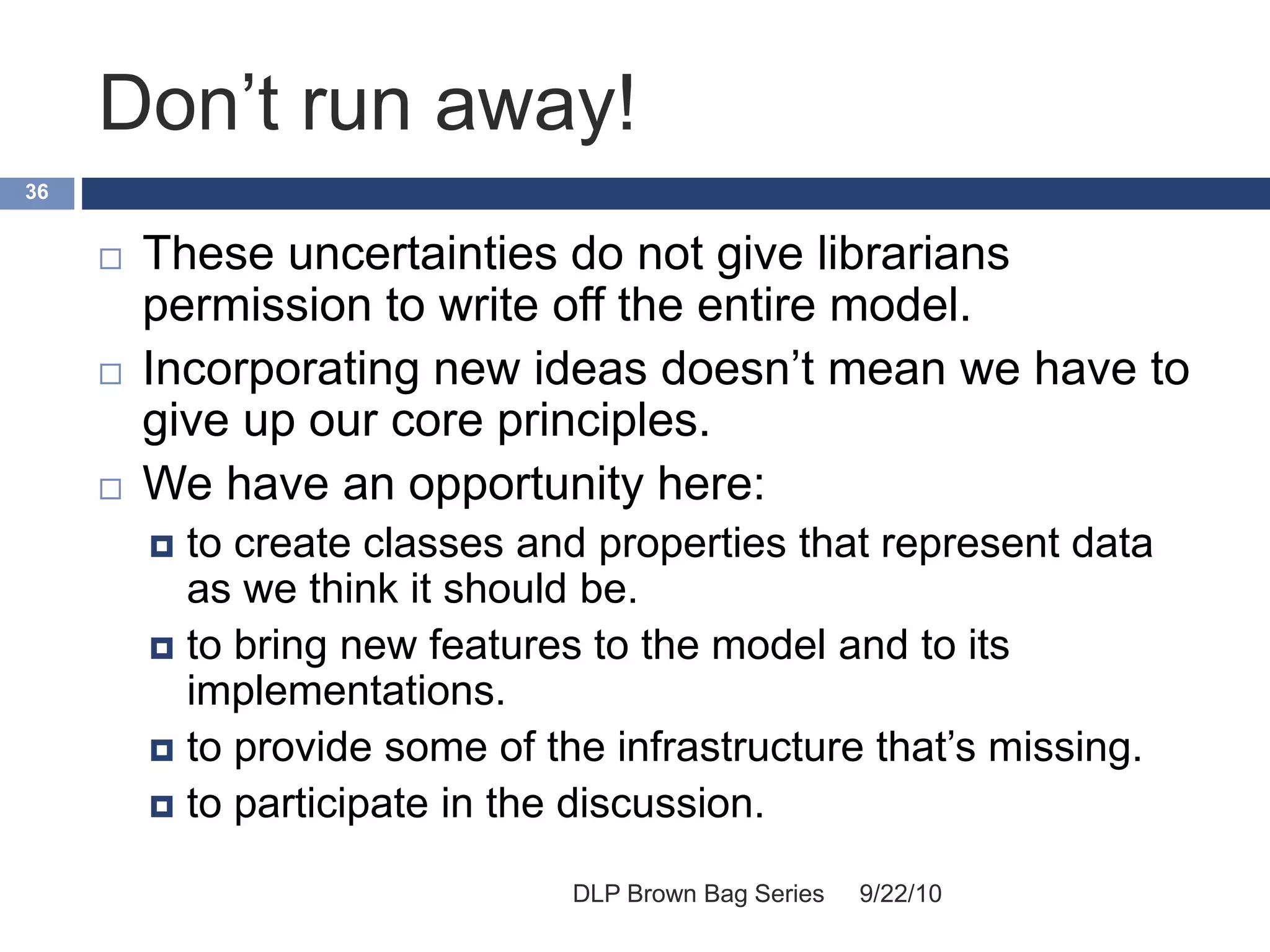 Don’t run away!
9/22/10DLP Brown Bag Series
36
 These uncertainties do not give librarians
permission to write off the entire model.
 Incorporating new ideas doesn’t mean we have to
give up our core principles.
 We have an opportunity here:
 to create classes and properties that represent data
as we think it should be.
 to bring new features to the model and to its
implementations.
 to provide some of the infrastructure that’s missing.
 to participate in the discussion.
 