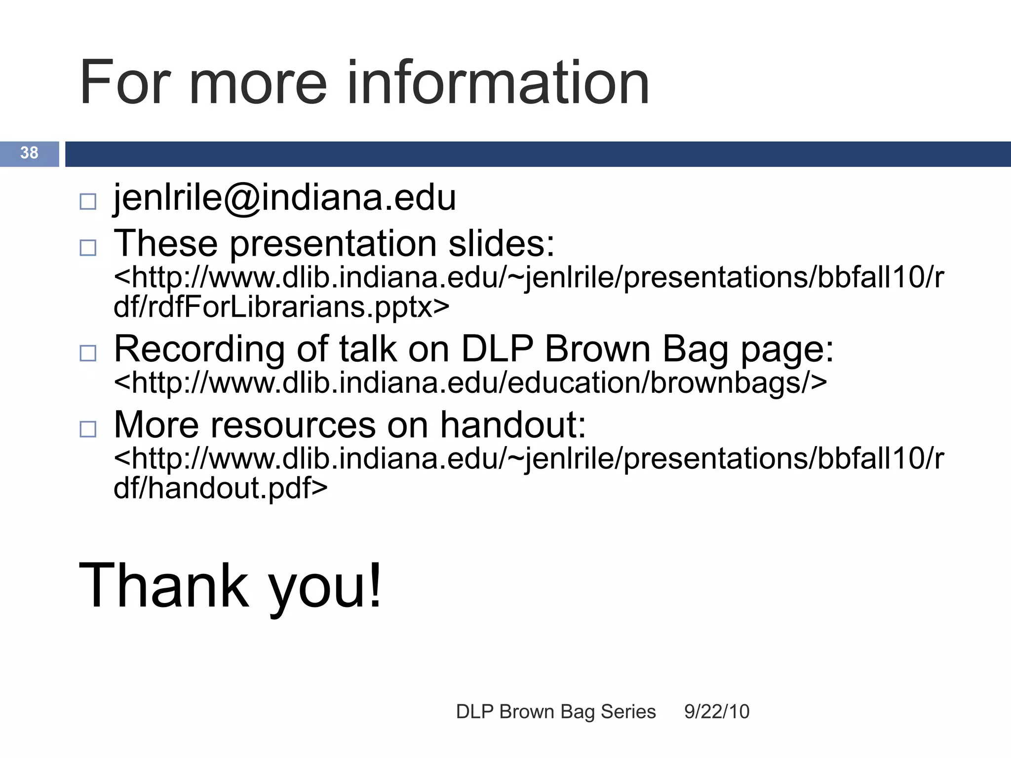 For more information
9/22/10DLP Brown Bag Series
38
 jenlrile@indiana.edu
 These presentation slides:
<http://www.dlib.indiana.edu/~jenlrile/presentations/bbfall10/r
df/rdfForLibrarians.pptx>
 Recording of talk on DLP Brown Bag page:
<http://www.dlib.indiana.edu/education/brownbags/>
 More resources on handout:
<http://www.dlib.indiana.edu/~jenlrile/presentations/bbfall10/r
df/handout.pdf>
Thank you!
 
