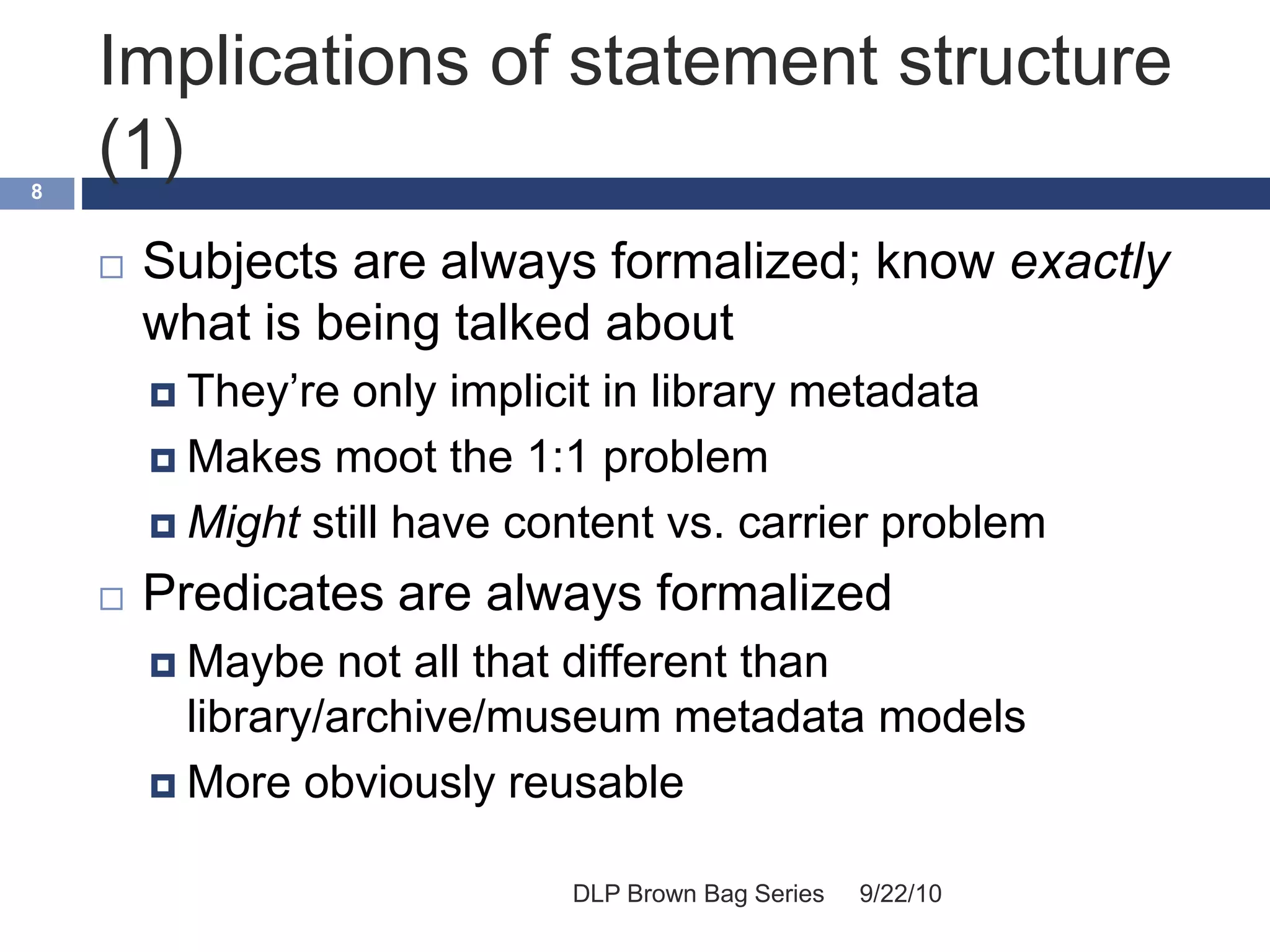 Implications of statement structure
(1)
9/22/10DLP Brown Bag Series
8
 Subjects are always formalized; know exactly
what is being talked about
 They’re only implicit in library metadata
 Makes moot the 1:1 problem
 Might still have content vs. carrier problem
 Predicates are always formalized
 Maybe not all that different than
library/archive/museum metadata models
 More obviously reusable
 