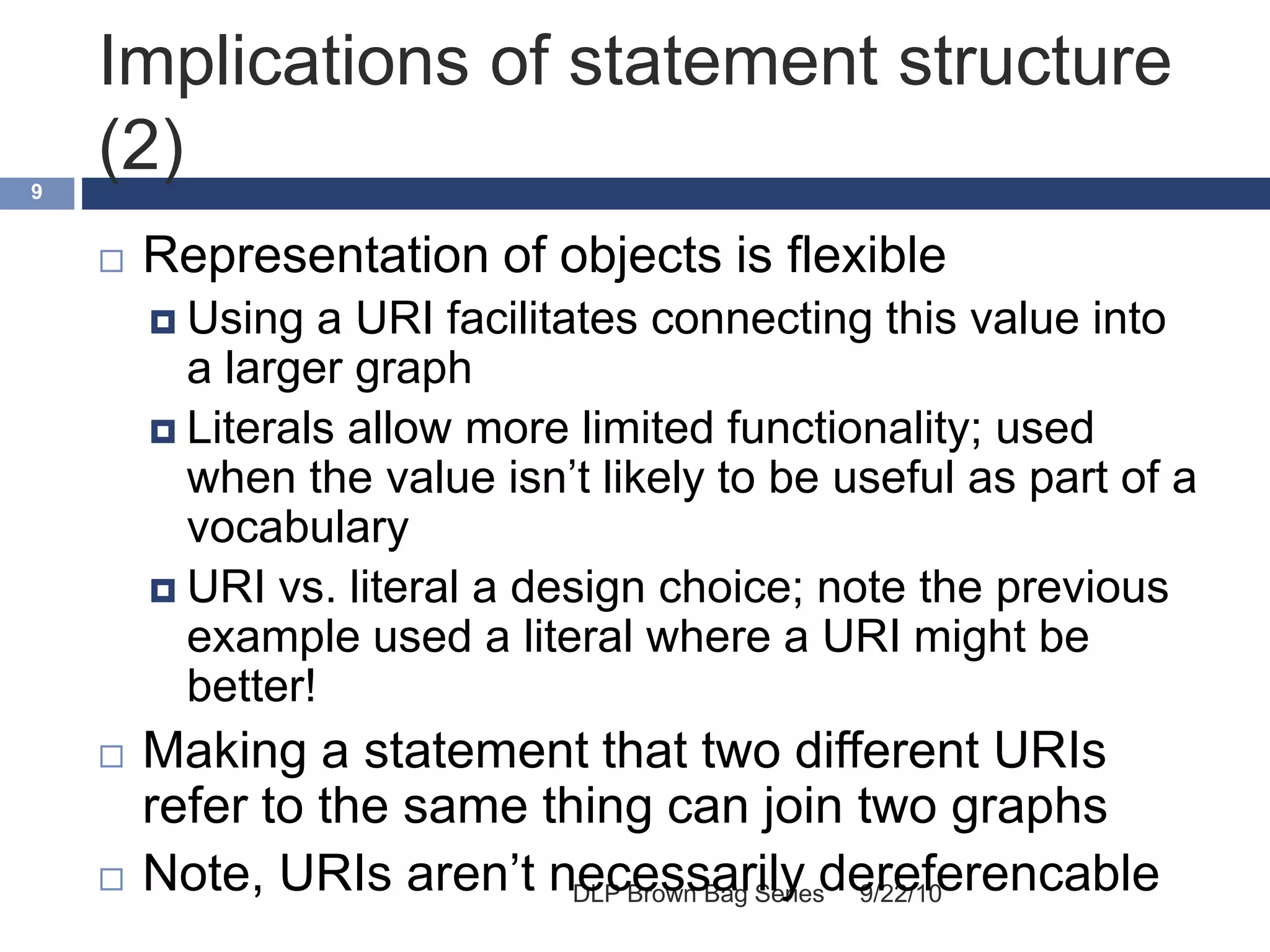 Implications of statement structure
(2)
9/22/10DLP Brown Bag Series
9
 Representation of objects is flexible
 Using a URI facilitates connecting this value into
a larger graph
 Literals allow more limited functionality; used
when the value isn’t likely to be useful as part of a
vocabulary
 URI vs. literal a design choice; note the previous
example used a literal where a URI might be
better!
 Making a statement that two different URIs
refer to the same thing can join two graphs
 Note, URIs aren’t necessarily dereferencable
 