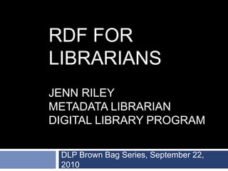 RDF FOR
LIBRARIANS
JENN RILEY
METADATA LIBRARIAN
DIGITAL LIBRARY PROGRAM
DLP Brown Bag Series, September 22,
2010
 