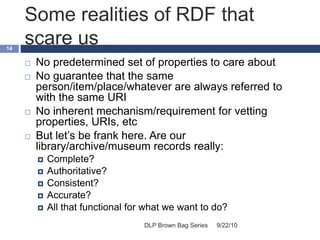 Some realities of RDF that
scare us
9/22/10DLP Brown Bag Series
14
 No predetermined set of properties to care about
 No guarantee that the same
person/item/place/whatever are always referred to
with the same URI
 No inherent mechanism/requirement for vetting
properties, URIs, etc
 But let’s be frank here. Are our
library/archive/museum records really:
 Complete?
 Authoritative?
 Consistent?
 Accurate?
 All that functional for what we want to do?
 