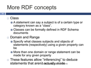 More RDF concepts
9/22/10DLP Brown Bag Series
15
 Class
 A statement can say a subject is of a certain type or
category known as a “class”.
 Classes can be formally defined in RDF Schema
documents
 Domain and Range
 Specify what classes subjects and objects of
statements (respectively) using a given property can
be
 More than one domain or range statement can be
made for any given property
 These features allow “inferencing” to deduce
statements that aren’t actually made
 