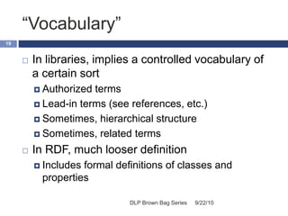 “Vocabulary”
9/22/10DLP Brown Bag Series
19
 In libraries, implies a controlled vocabulary of
a certain sort
 Authorized terms
 Lead-in terms (see references, etc.)
 Sometimes, hierarchical structure
 Sometimes, related terms
 In RDF, much looser definition
 Includes formal definitions of classes and
properties
 