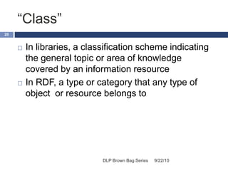“Class”
9/22/10DLP Brown Bag Series
20
 In libraries, a classification scheme indicating
the general topic or area of knowledge
covered by an information resource
 In RDF, a type or category that any type of
object or resource belongs to
 