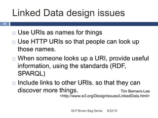 Linked Data design issues
9/22/10DLP Brown Bag Series
24
 Use URIs as names for things
 Use HTTP URIs so that people can look up
those names.
 When someone looks up a URI, provide useful
information, using the standards (RDF,
SPARQL)
 Include links to other URIs. so that they can
discover more things. Tim Berners-Lee
<http://www.w3.org/DesignIssues/LinkedData.html>
 