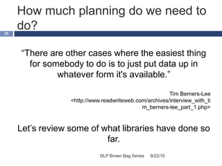 How much planning do we need to
do?
9/22/10DLP Brown Bag Series
25
“There are other cases where the easiest thing
for somebody to do is to just put data up in
whatever form it's available.”
Tim Berners-Lee
<http://www.readwriteweb.com/archives/interview_with_ti
m_berners-lee_part_1.php>
Let’s review some of what libraries have done so
far.
 