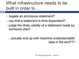 What infrastructure needs to be
built in order to…
9/22/10DLP Brown Bag Series
35
 negate an erroneous statement?
 say that a statement is time-dependent?
 judge the likely validity of a statement made by
someone else?
…actually end up with machine-understandable
data in the end???
 