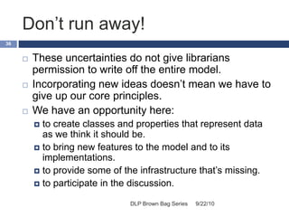 Don’t run away!
9/22/10DLP Brown Bag Series
36
 These uncertainties do not give librarians
permission to write off the entire model.
 Incorporating new ideas doesn’t mean we have to
give up our core principles.
 We have an opportunity here:
 to create classes and properties that represent data
as we think it should be.
 to bring new features to the model and to its
implementations.
 to provide some of the infrastructure that’s missing.
 to participate in the discussion.
 