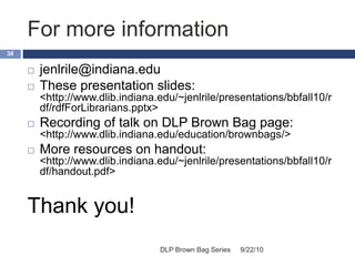 For more information
9/22/10DLP Brown Bag Series
38
 jenlrile@indiana.edu
 These presentation slides:
<http://www.dlib.indiana.edu/~jenlrile/presentations/bbfall10/r
df/rdfForLibrarians.pptx>
 Recording of talk on DLP Brown Bag page:
<http://www.dlib.indiana.edu/education/brownbags/>
 More resources on handout:
<http://www.dlib.indiana.edu/~jenlrile/presentations/bbfall10/r
df/handout.pdf>
Thank you!
 