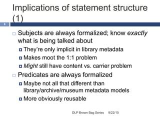 Implications of statement structure
(1)
9/22/10DLP Brown Bag Series
8
 Subjects are always formalized; know exactly
what is being talked about
 They’re only implicit in library metadata
 Makes moot the 1:1 problem
 Might still have content vs. carrier problem
 Predicates are always formalized
 Maybe not all that different than
library/archive/museum metadata models
 More obviously reusable
 
