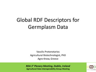 Global RDF Descriptors for
Germplasm Data
Vassilis Protonotarios
Agricultural Biotechnologist, PhD
Agro-Know, Greece
RDA 3° Plenary Meeting, Dublin, Ireland
Agricultural Data Interoperability Group Meeting
 