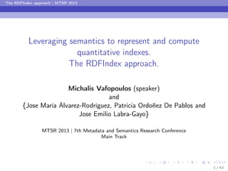 The RDFIndex approach | MTSR 2013

Leveraging semantics to represent and compute
quantitative indexes.
The RDFIndex approach.
Michalis Vafopoulos (speaker)
and
{Jose María Álvarez-Rodríguez, Patricia Ordoñez De Pablos and
Jose Emilio Labra-Gayo}
MTSR 2013 | 7th Metadata and Semantics Research Conference
Main Track

1 / 43

 