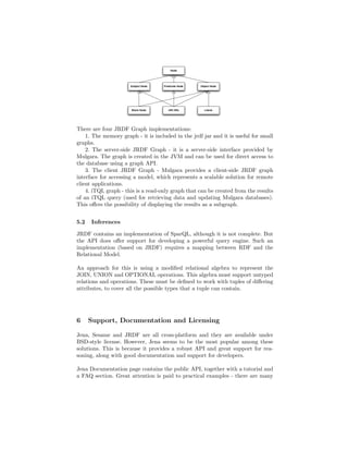 There are four JRDF Graph implementations:
    1. The memory graph - it is included in the jrdf jar and it is useful for small
graphs.
    2. The server-side JRDF Graph - it is a server-side interface provided by
Mulgara. The graph is created in the JVM and can be used for direct access to
the database using a graph API.
    3. The client JRDF Graph - Mulgara provides a client-side JRDF graph
interface for accessing a model, which represents a scalable solution for remote
client applications.
    4. iTQL graph - this is a read-only graph that can be created from the results
of an iTQL query (used for retrieving data and updating Mulgara databases).
This oﬀers the possibility of displaying the results as a subgraph.


5.2   Inferences

JRDF contains an implementation of SparQL, although it is not complete. But
the API does oﬀer support for developing a powerful query engine. Such an
implementation (based on JRDF) requires a mapping between RDF and the
Relational Model.

An approach for this is using a modiﬁed relational algebra to represent the
JOIN, UNION and OPTIONAL operations. This algebra must support untyped
relations and operations. These must be deﬁned to work with tuples of diﬀering
attributes, to cover all the possible types that a tuple can contain.




6     Support, Documentation and Licensing

Jena, Sesame and JRDF are all cross-platform and they are available under
BSD-style license. However, Jena seems to be the most popular among these
solutions. This is because it provides a robust API and great support for rea-
soning, along with good documentation and support for developers.

Jena Documentation page contains the public API, together with a tutorial and
a FAQ section. Great attention is paid to practical examples - there are many
 