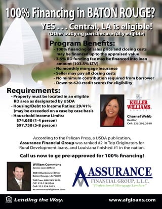 100% Financing in BATON ROUGE?
                  YES . . . Central, LA is eligible!
                        (Other outlying parishes are fully eligible)
                        (Other outlying parishes are fully eligible)

                            Program Bene ts:
                              - 100% nancing of sales price and closing costs
                                may be nanced up to the appraised value
                              - 3.5% RD funding fee may be nanced into loan
                                amount (103.5% LTV)
                              - No monthly morgage insurance
                              - Seller may pay all closing costs
                              - No minimum contribution required from borrower
                              - Down to 620 credit scores for eligibility

Requirements:
 - Property must be located in an eligible
   RD area as designated by USDA
 - Housing/Debt to Income Ratios: 29/41%
   (may be exceeded on a case by case basis
 - Household Income Limits:                                      Charnel Webb
    $74,050 (1-4 person)                                         Realtor
                                                                 Cell: 225.202.2959
    $97,750 (5-8 person)


            According to the Pelican Press, a USDA publication,
     Assurance Financial Group was ranked #2 in Top Originators for
     Rural Development loans, and Louisiana nished #1 in the nation.

     Call us now to ge pre-approved for 100% nancing!
            William Commons
            Senior Loan O   cer

            4884 Bluebonnet Blvd.
            Baton Rouge, LA 70809
            Toll Free: 888.249.3629
            O : 225.218.9746
            Cell: 225.324.3855
            wcommons@afgloans.com



  Lending the Way.                                      www.afgloans.com
 