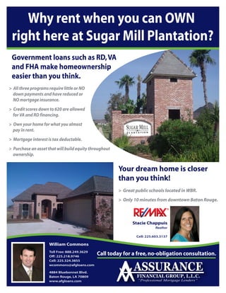 Why rent when you can OWN
 right here at Sugar Mill Plantation?
 Government loans such as RD, VA
 and FHA make homeownership
 easier than you think.
> All three programs require little or NO
  down payments and have reduced or
  NO mortgage insurance.
> Credit scores down to 620 are allowed
  for VA and RD financing.
> Own your home for what you almost
  pay in rent.
> Mortgage interest is tax deductable.
> Purchase an asset that will build equity throughout
  ownership.


                                                        Your dream home is closer
                                                        than you think!
                                                        > Great public schools located in WBR.
                                                        > Only 10 minutes from downtown Baton Rouge.



                                                              Stacie Chappuis
                                                                           Realtor

                                                                Cell: 225.603.3137

                     William Commons
                     Toll Free: 888.249.3629
                     O : 225.218.9746
                                               Call today for a free, no-obligation consultation.
                     Cell: 225.324.3855
                     wcommons@afgloans.com

                     4884 Bluebonnet Blvd.
                     Baton Rouge, LA 70809
                     www.afgloans.com
 