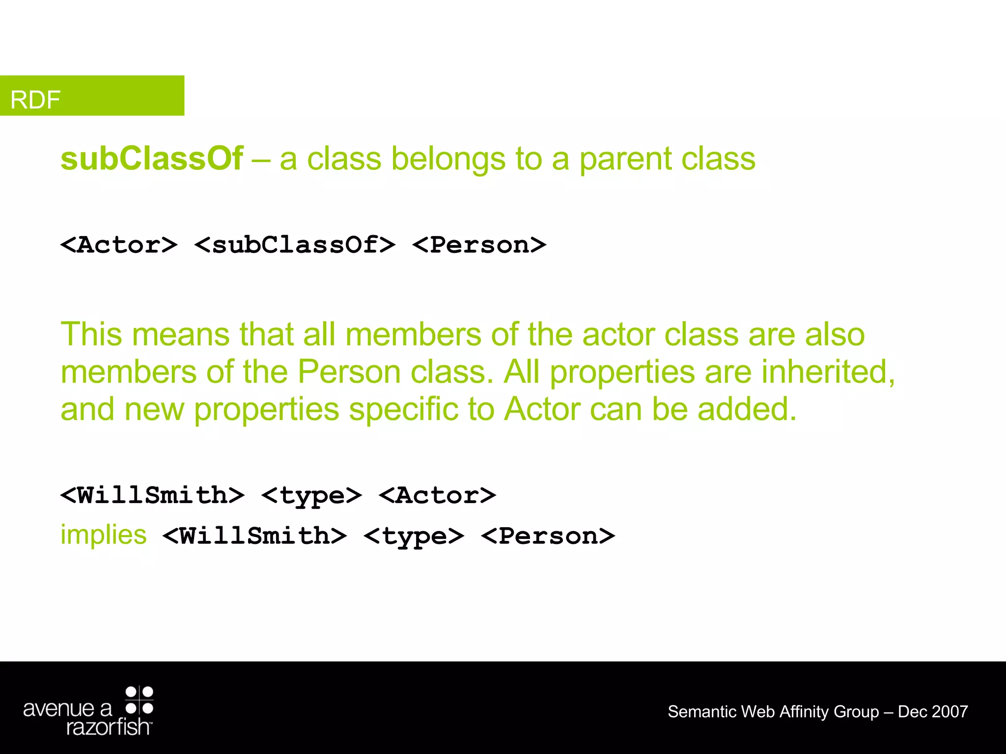 subClassOf  – a class belongs to a parent class <Actor> <subClassOf> <Person> This means that all members of the actor class are also members of the Person class. All properties are inherited, and new properties specific to Actor can be added.  <WillSmith> <type> <Actor> implies   <WillSmith> <type> <Person> RDF 