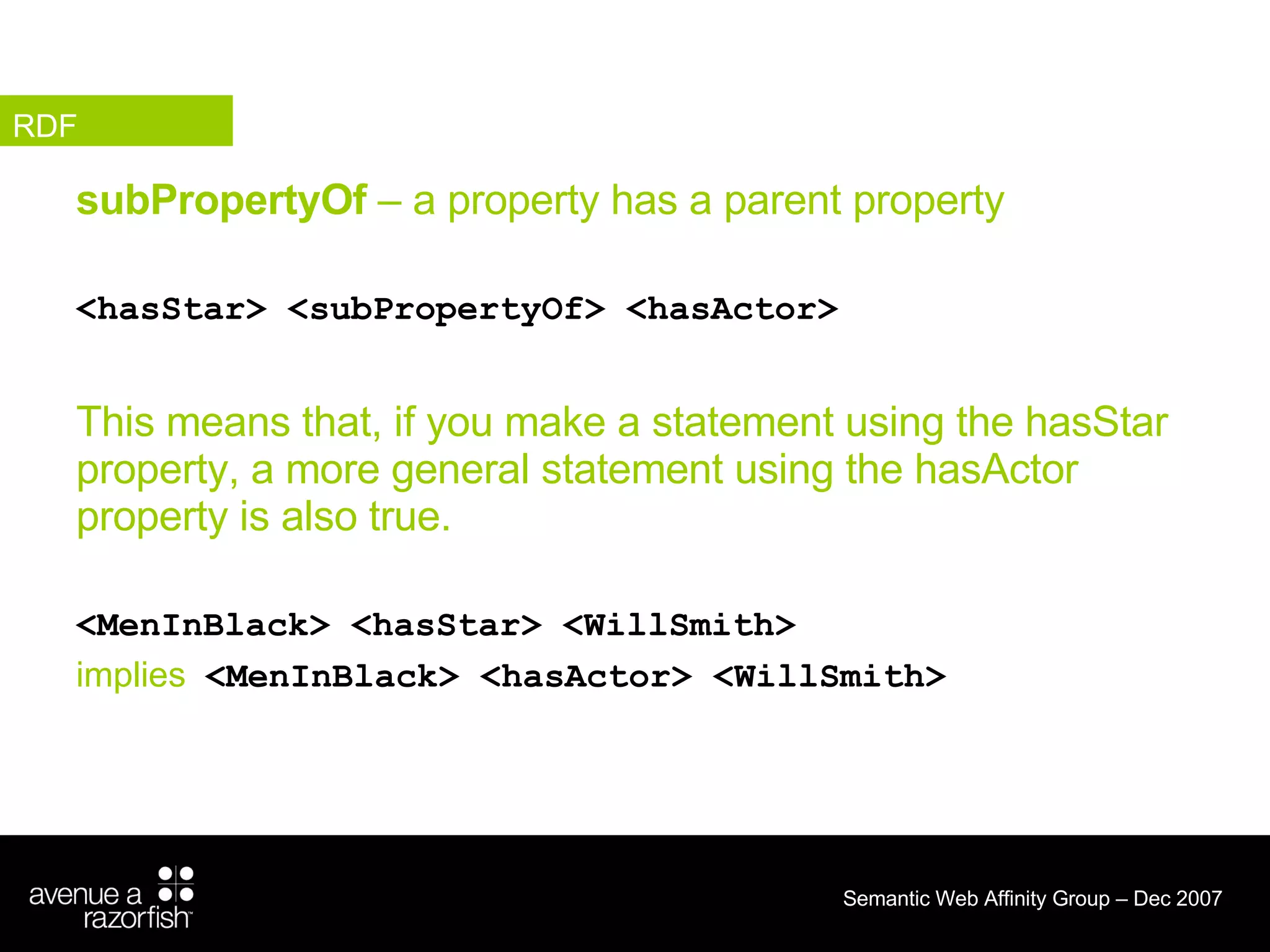 subPropertyOf  – a property has a parent property  <hasStar> <subPropertyOf> <hasActor> This means that, if you make a statement using the hasStar property, a more general statement using the hasActor property is also true. <MenInBlack> <hasStar> <WillSmith> implies   <MenInBlack> <hasActor> <WillSmith> RDF 