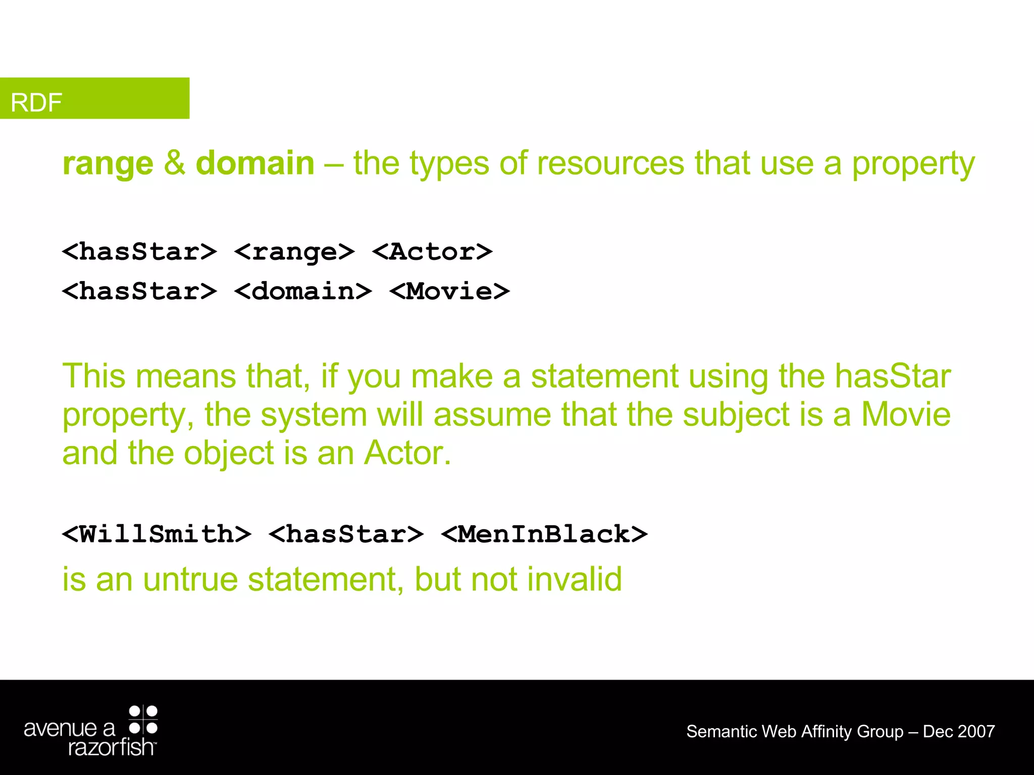 range  &  domain  – the types of resources that use a property <hasStar> <range> <Actor> <hasStar> <domain> <Movie> This means that, if you make a statement using the hasStar property, the system will assume that the subject is a Movie and the object is an Actor. <WillSmith> <hasStar> <MenInBlack>  is an untrue statement, but not invalid RDF 