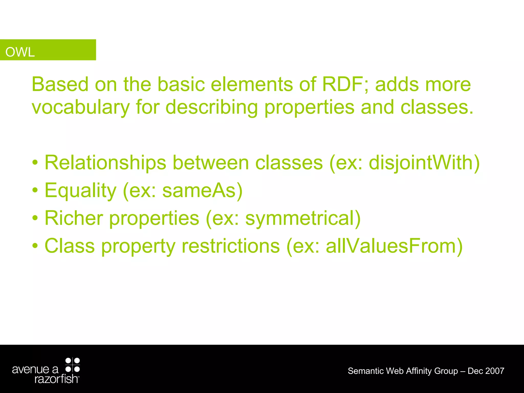 Based on the basic elements of RDF; adds more vocabulary for describing properties and classes. Relationships between classes (ex: disjointWith) Equality (ex: sameAs) Richer properties (ex: symmetrical) Class property restrictions (ex: allValuesFrom) OWL 