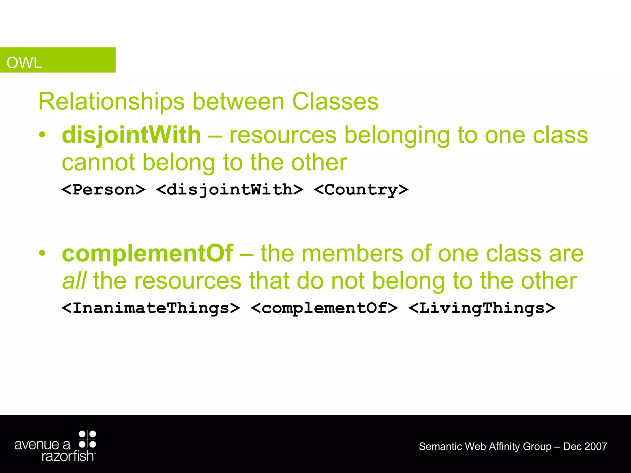 Relationships between Classes disjointWith  – resources belonging to one class cannot belong to the other <Person> <disjointWith> <Country> complementOf  – the members of one class are  all  the resources that do not belong to the other  <InanimateThings> <complementOf> <LivingThings> OWL 