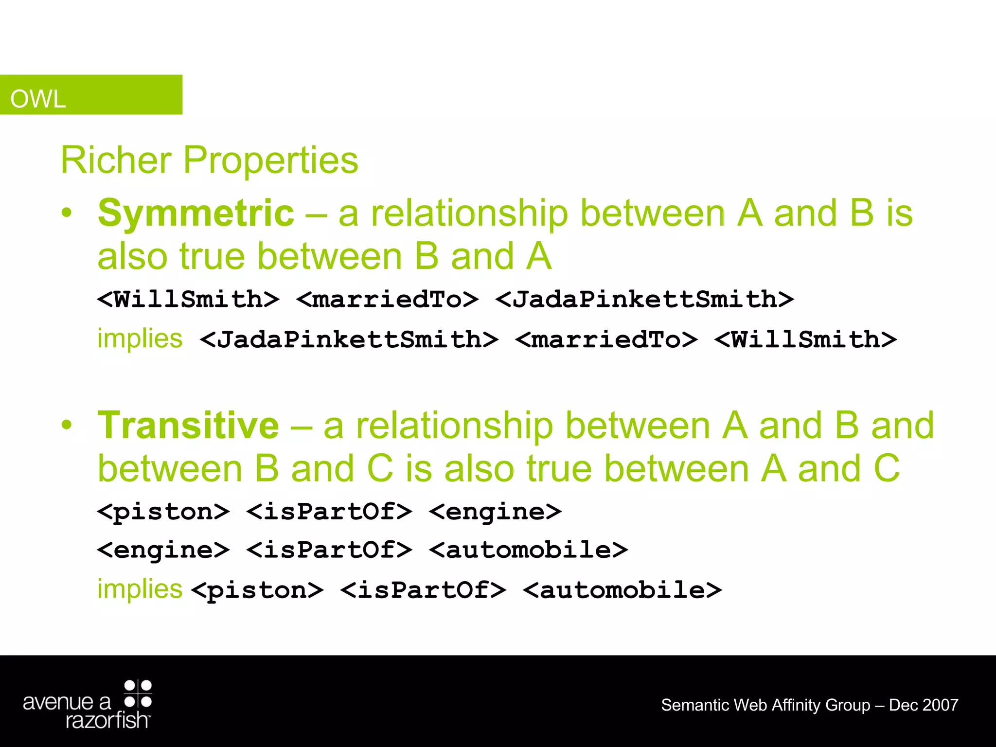 Richer Properties Symmetric  – a relationship between A and B is also true between B and A <WillSmith> <marriedTo> <JadaPinkettSmith> implies   <JadaPinkettSmith> <marriedTo> <WillSmith> Transitive  – a relationship between A and B and between B and C is also true between A and C <piston> <isPartOf> <engine> <engine> <isPartOf> <automobile> implies  <piston> <isPartOf> <automobile> OWL 