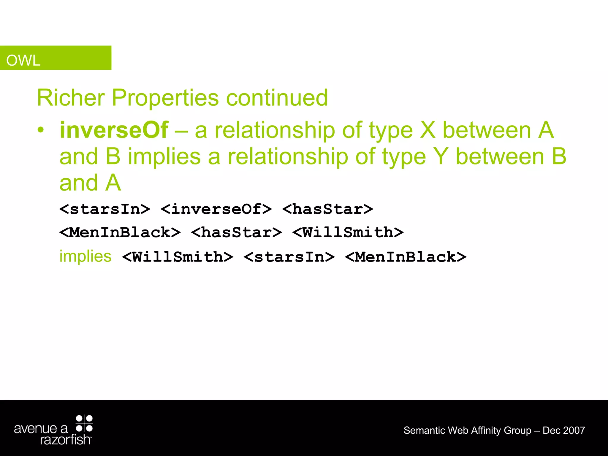 Richer Properties continued inverseOf  – a relationship of type X between A and B implies a relationship of type Y between B and A <starsIn> <inverseOf> <hasStar> <MenInBlack> <hasStar> <WillSmith> implies   <WillSmith> <starsIn> <MenInBlack> OWL 
