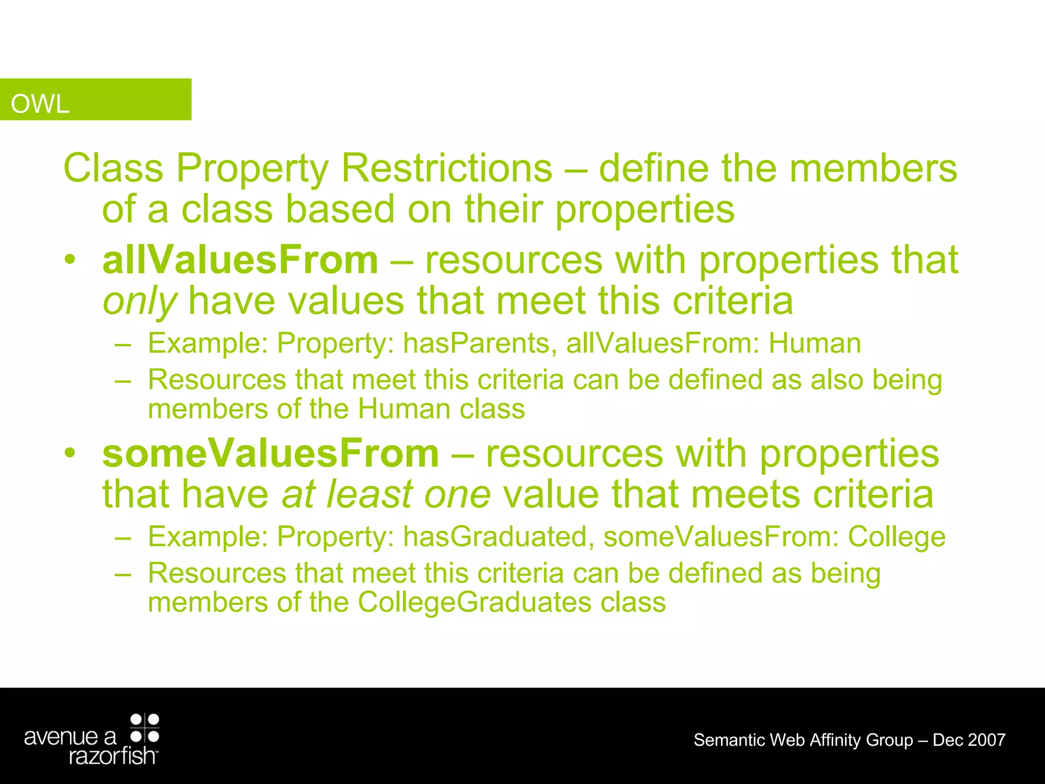 Class Property Restrictions – define the members of a class based on their properties allValuesFrom  – resources with properties that  only  have values that meet this criteria Example: Property: hasParents, allValuesFrom: Human  Resources that meet this criteria can be defined as also being members of the Human class someValuesFrom  – resources with properties that have  at least one  value that meets criteria Example: Property: hasGraduated, someValuesFrom: College  Resources that meet this criteria can be defined as being members of the CollegeGraduates class OWL 