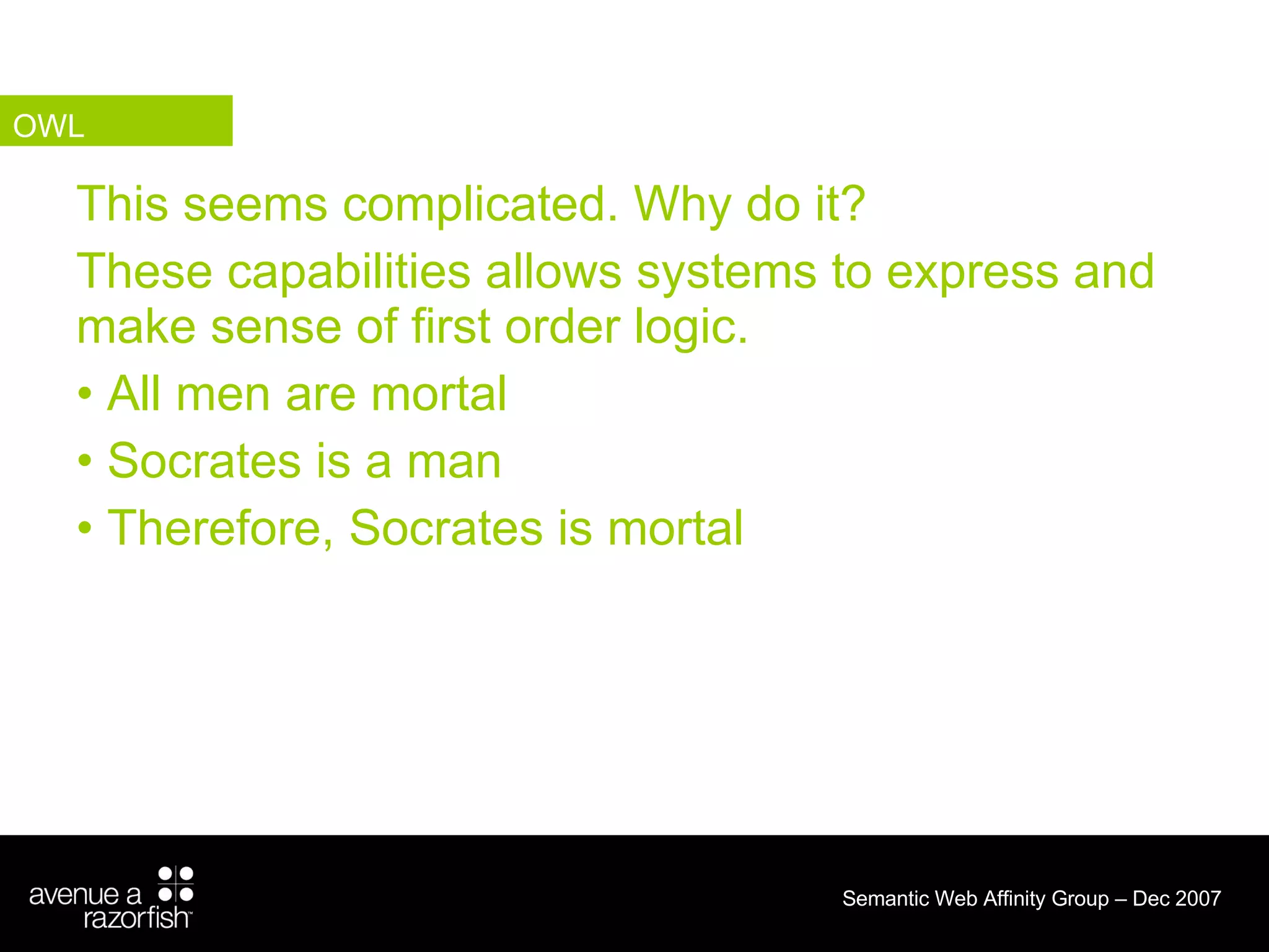 This seems complicated. Why do it? These capabilities allows systems to express and make sense of first order logic. All men are mortal  Socrates is a man  Therefore, Socrates is mortal  OWL 