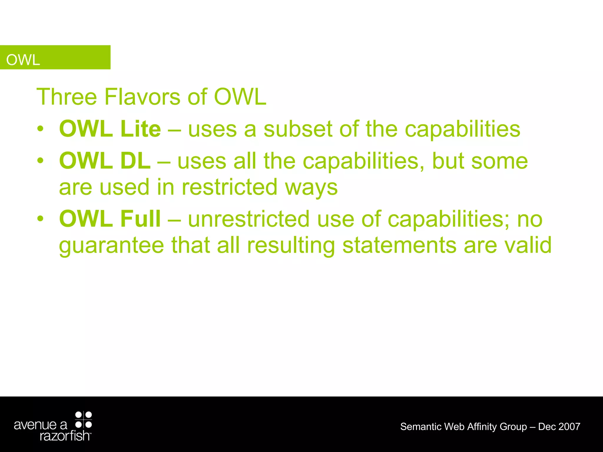 Three Flavors of OWL OWL Lite  – uses a subset of the capabilities OWL DL  – uses all the capabilities, but some are used in restricted ways OWL Full  – unrestricted use of capabilities; no guarantee that all resulting statements are valid OWL 