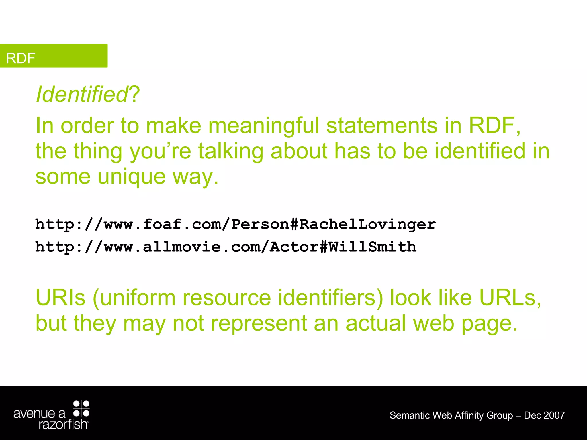 Identified ?  In order to make meaningful statements in RDF, the thing you’re talking about has to be identified in some unique way.  http://www.foaf.com/Person#RachelLovinger http://www.allmovie.com/Actor#WillSmith URIs (uniform resource identifiers) look like URLs, but they may not represent an actual web page. RDF 