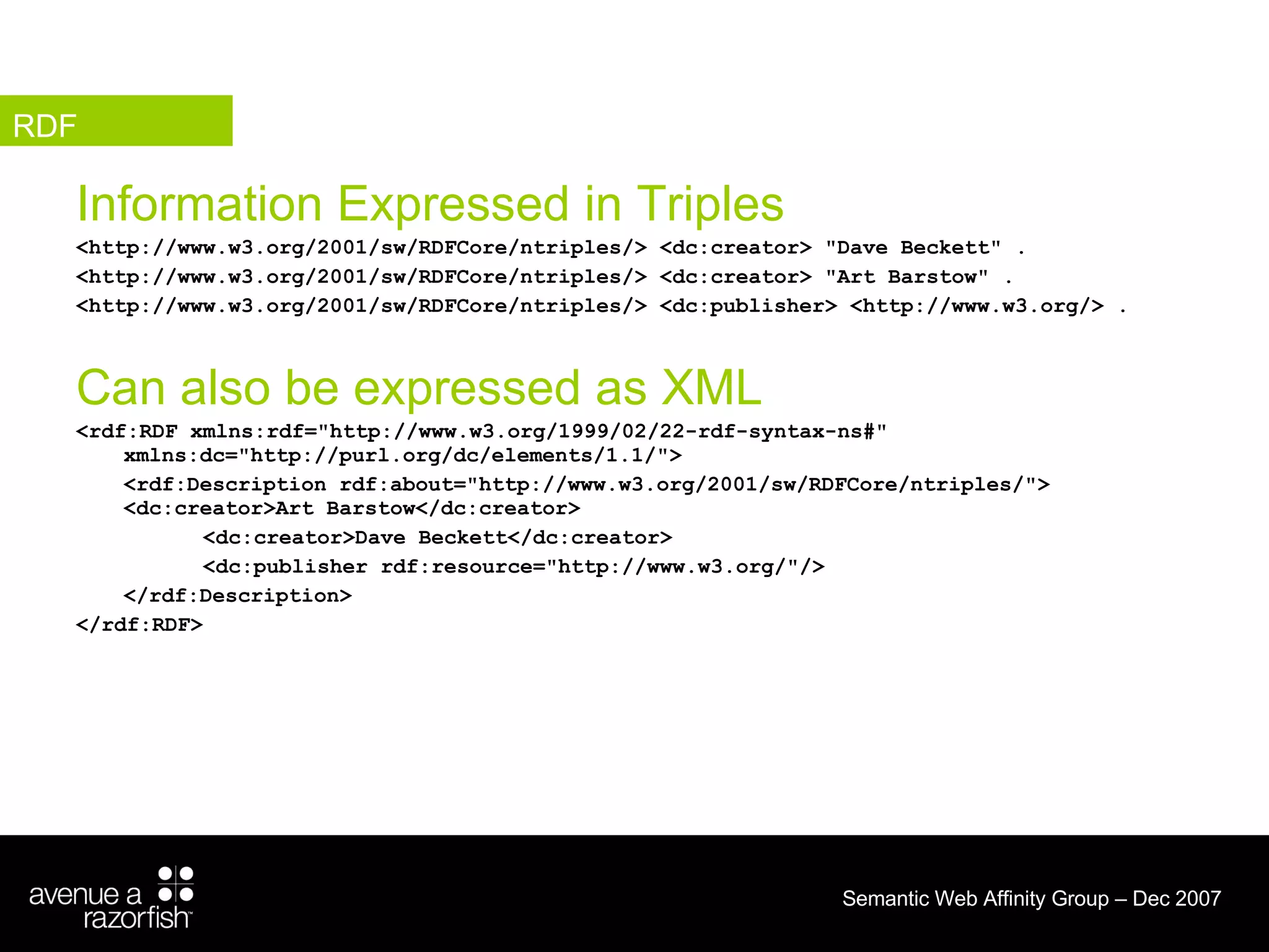 Information Expressed in Triples <http://www.w3.org/2001/sw/RDFCore/ntriples/> <dc:creator> &quot;Dave Beckett&quot; . <http://www.w3.org/2001/sw/RDFCore/ntriples/> <dc:creator> &quot;Art Barstow&quot; . <http://www.w3.org/2001/sw/RDFCore/ntriples/> <dc:publisher> <http://www.w3.org/> . Can also be expressed as XML <rdf:RDF xmlns:rdf=&quot;http://www.w3.org/1999/02/22-rdf-syntax-ns#&quot; xmlns:dc=&quot;http://purl.org/dc/elements/1.1/&quot;>  <rdf:Description rdf:about=&quot;http://www.w3.org/2001/sw/RDFCore/ntriples/&quot;>  <dc:creator>Art Barstow</dc:creator>  <dc:creator>Dave Beckett</dc:creator>  <dc:publisher rdf:resource=&quot;http://www.w3.org/&quot;/>  </rdf:Description>  </rdf:RDF>   RDF 