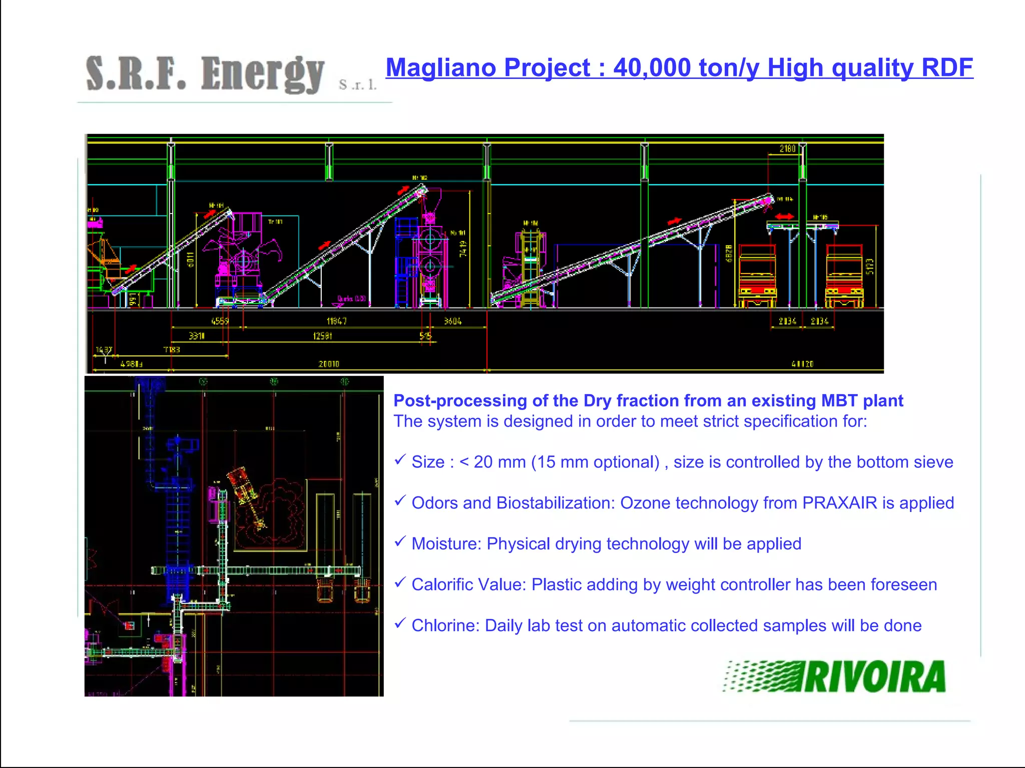 Magliano Project : 40,000 ton/y High quality RDF




Post-processing of the Dry fraction from an existing MBT plant
The system is designed in order to meet strict specification for:

 Size : < 20 mm (15 mm optional) , size is controlled by the bottom sieve

 Odors and Biostabilization: Ozone technology from PRAXAIR is applied

 Moisture: Physical drying technology will be applied

 Calorific Value: Plastic adding by weight controller has been foreseen

 Chlorine: Daily lab test on automatic collected samples will be done
 