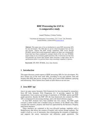RDF Processing for JAVA:
                             A comparative study

                                Ioanid Tibuleac, Cristian Turlica,
             1
                 Facultatea de Informatica, Universitatea „Al. I. Cuza“, Iasi, Romania
                            {ioanid.tibuleac, cristian.turlica}@info.uaic.ro



       Abstract. This paper aims to be an introduction to some RDF processing APIs
       for Java developers. The APIs that are given a brief description here are Jena
       and Sesame. Aspects like RDF storage capabilities, RDF access through
       SPARQL queries and overall programmer support are taken into consideration.
       Some tests have been conducted to estimate which of the two runs SPARQL
       queries faster on an in memory graph read from a file. Conclusions are that Jena
       will generally run slower then Sesame when executing a single query, but its
       optimizations allow it to perform better when executing a sequence of queries.

       Keywords: API, RDF, SPARQL, Java, Jena, Sesame.




1 Introduction

This paper discusses certain aspects of RDF processing APIs for Java developers. We
have chosen two of the most used APIs, according to our own opinion. Jena and
Sesame offer RDF data access, storage in files, sql or native RDF databases, querying
and inferencing. These features have made us select them as our test case.


2 Jena RDF Api

Jena is an open source Semantic Web Framework for Java developed by researchers
from HP Labs Semantic Web Programme [1]. It provides support for RDF
manipulation, from creation and storage of statements, to SPARQL queries and RDF
graph operations. Besides the RDF API, the Jena framework also contains the OWL
API, a component for processing ontology, and a rule based inference engine.
   In Jena RDF elements have been modeled into Java classes. The RDF graph
concept is called model and is handled using an instance of the Model class. Other
concepts like resource, property and literal are represented by the Resource, Property
and Literal interfaces.
   These interfaces are contained in the jena.rdf.model package, toghether with a
ModelFactory that allows the creation of models with various storage methods. The
model is built as a set of statements, thus elimininating the existance of duplicates,
and supports the union, intersection and difference graph operations. The
 