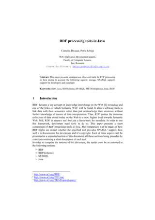 RDF processing tools in Java

                               Corneliu Dicusar, Petru Rebeja

                        Web Application Development papers,
                            Faculty of Computer Science,
                                    Iasi, Romania
               {corneliu.dicusar, petru.rebeja}@info.uaic.ro



         Abstract. This paper presents a comparison of several tools for RDF processing
         in Java taking in account the following aspects: storage, SPARQL support,
         support for developers and copyright.

         Keywords: RDF, Java, RDFSchema, SPARQL, METAMorphoses, Jena, JRDF



1        Introduction

RDF1 became a key concept in knowledge interchange on the Web [1] nowadays and
one of the briks on which Semantic Web2 will be build. It allows software tools to
link data with their semantics rather than just acknowledge their existence without
further knowledge of means of data interpretation. Thus, RDF pushes the immense
collection of data stored today on the Web to a new, higher level towards Semantic
Web. Still, RDF in essence isn’t but just a framework for metadata. In order to use
this framework, developers need tools to do so. This paper presents a short
comparison of RDF processing tools in Java. The comparison will be made on how
RDF triples are stored, whether the specified tool provides SPARQL3 support, how
well it is documented for developers and it’s copyright. Each of these aspects will be
presented in a separated section of this document, all these sections being preceded by
a section containing a short description of each tool.
In order to comprise the notions of this document, the reader must be accustomed to
the following notions:
    ─   RDF
    ─   RDFS(chema)
    ─   SPARQL
    ─   Java




1 http://www.w3.org/RDF/
2
  http://www.w3.org/2001/sw/
3 http://www.w3.org/TR/rdf-sparql-query/
 