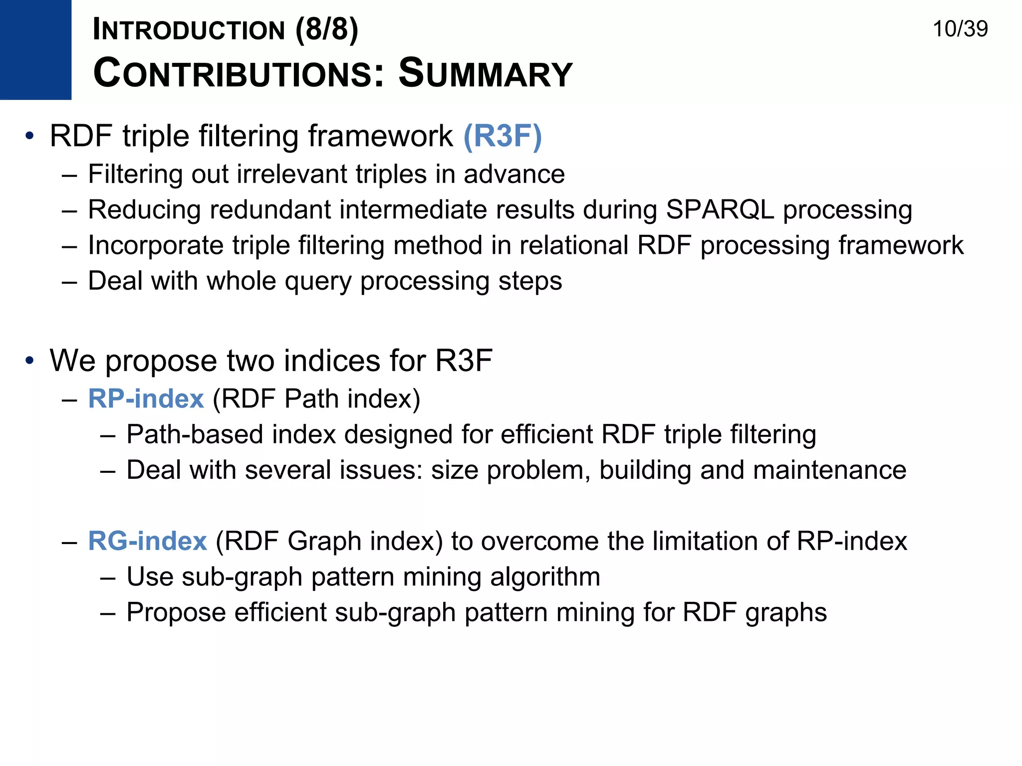 • RDF triple filtering framework (R3F)
– Filtering out irrelevant triples in advance
– Reducing redundant intermediate results during SPARQL processing
– Incorporate triple filtering method in relational RDF processing framework
– Deal with whole query processing steps
• We propose two indices for R3F
– RP-index (RDF Path index)
– Path-based index designed for efficient RDF triple filtering
– Deal with several issues: size problem, building and maintenance
– RG-index (RDF Graph index) to overcome the limitation of RP-index
– Use sub-graph pattern mining algorithm
– Propose efficient sub-graph pattern mining for RDF graphs
INTRODUCTION (8/8)
CONTRIBUTIONS: SUMMARY
10/39
 